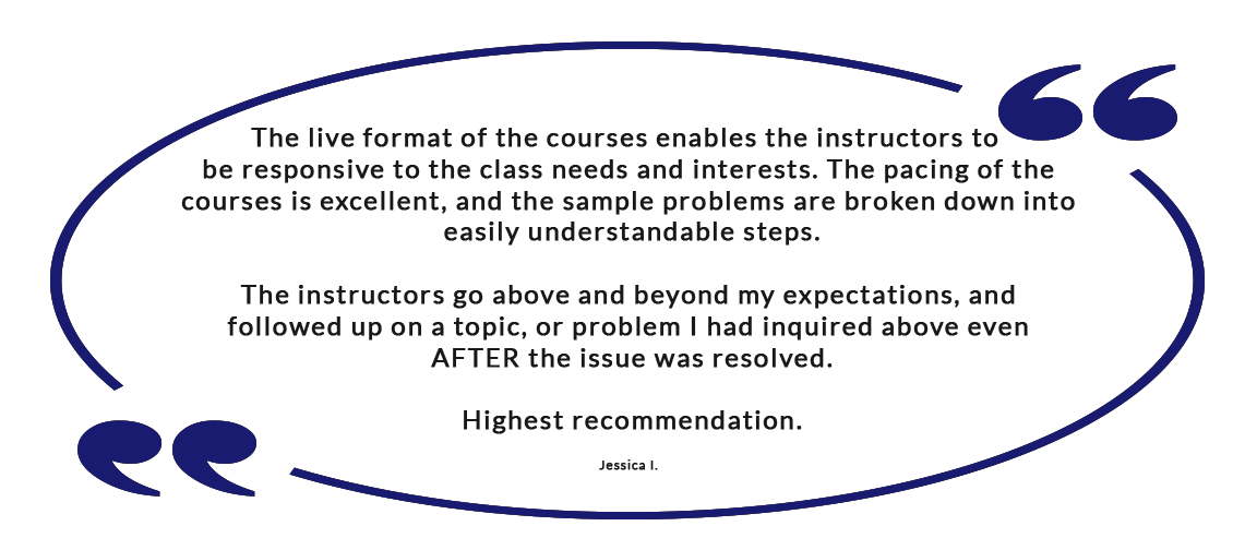 The live format of the courses enables the instructors to be responsive to the class needs and interests. The pacing of the courses is excellent, and the sample problems are broken down into easily understandable steps. The instructors go above and beyond my expectations, and followed up on a topic, or problem I had inquired above even AFTER the issue was resolved. Highest recommendation. - Jessica I.