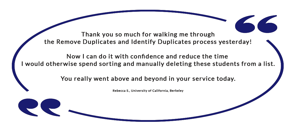 Thank you so much for walking me through the Remove Duplicates and Identify Duplicates process yesterday! Now I can do it with confidence and reduce the time I would otherwise spend sorting and manually deleting these students from a list. You really went above and beyond in your service today. - Rebecca S., University of California, Berkeley