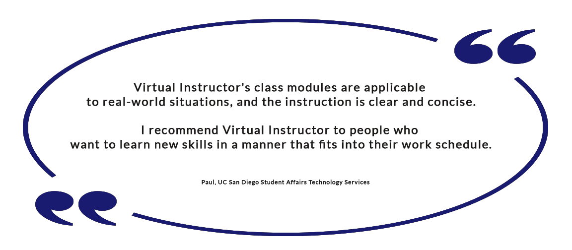 Virtual Instructor's class modules are applicable to real-world situations, and the instruction is clear and concise. I recommend Virtual Instructor to people who want to learn new skills in a manner that fits into their work schedule. - Paul, UC San Diego Student Affairs Technology Services