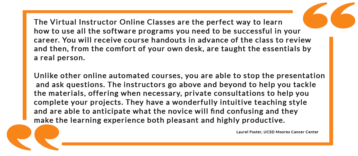 The Virtual Instructor Online Classes are the perfect way to learn how to use all the software programs you need to be successful in your career. You will receive course handouts in advance of the class to review and then, from the comfort of your own desk, are taught the essentials by a real person. Unlike other online automated courses, you are able to stop the presentation and ask questions. The instructors go above and beyond to help you tackle the materials, offering when necessary, private consultations to help you complete your projects. They have a wonderfully intuitive teaching style and are able to anticipate what the novice will find confusing and they make the learning experience both pleasant and highly productive. - Laurel Foster, UCSD Moores Cancer Center