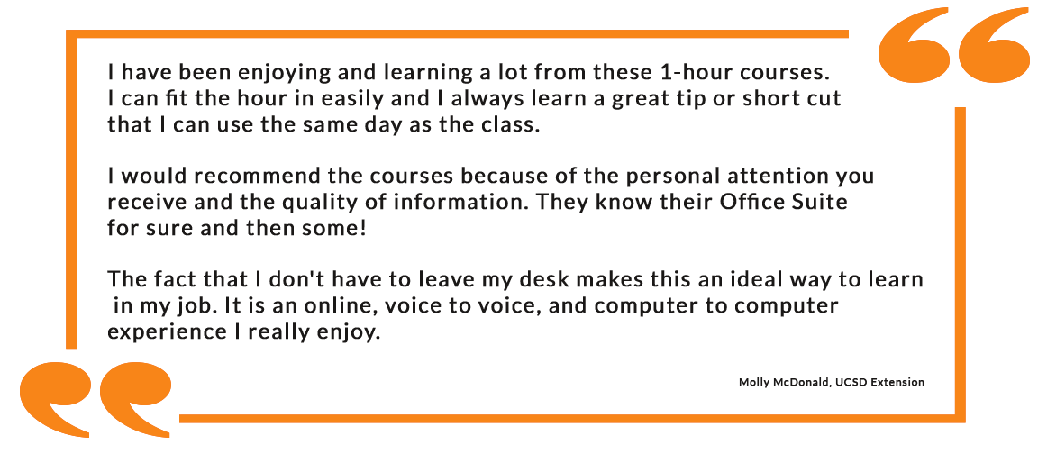 I have been enjoying and learning a lot from these 1-hour courses. I can fit the hour in easily and I always learn a great tip or short cut that I can use the same day as the class. I would recommend the courses because of the personal attention you receive and the quality of information. They know their Office Suite for sure and then some! The fact that I don't have to leave my desk makes this an ideal way to learn in my job. It is an online, voice to voice, and computer to computer experience I really enjoy. - Molly McDonald, UCSD Extension