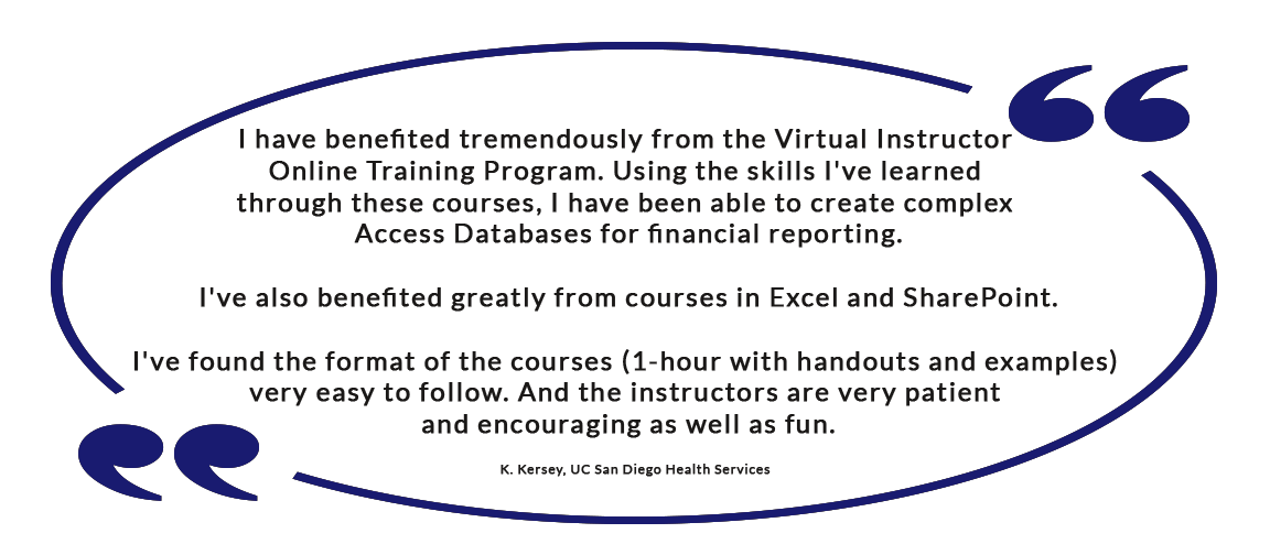 I have benefited tremendously from the Virtual Instructor Online Training Program. Using the skills I've learned through these courses, I have been able to create complex Access Databases for financial reporting. I've also benefited greatly from courses in Excel and SharePoint. I've found the format of the courses (1-hour with handouts and examples) very easy to follow. And the instructors are very patient and encouraging as well as fun. - K. Kersey, UC San Diego Health Services