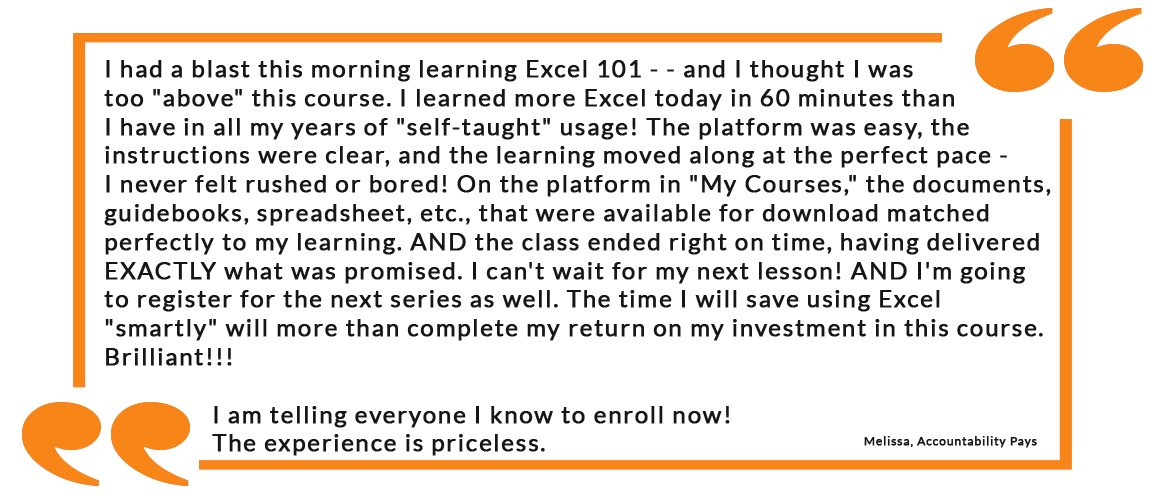 I had a blast this morning learning Excel 101 - - and I thought I was too "above" this course. I learned more Excel today in 60 minutes than I have in all my years of "self-taught" usage! The platform was easy, the instructions were clear, and the learning moved along at the perfect pace - I never felt rushed or bored! On the platform in "My Courses," the documents, guidebooks, spreadsheet, etc., that were available for download matched perfectly to my learning. AND the class ended right on time, having delivered EXACTLY what was promised. I can't wait for my next lesson! AND I'm going to register for the next series as well. The time I will save using Excel "smartly" will more than complete my return on my investment in this course.  Brilliant!!! I am telling everyone I know to enroll now! The experience is priceless.