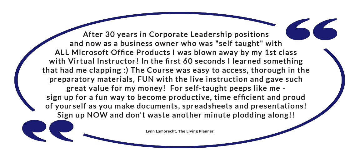 After 30 years in Corporate Leadership positions and now as a business owner who was "self taught" with ALL Microsoft Office Products I was blown away by my 1st class with Virtual Instructor! In the first 60 seconds I learned something that had me clapping :) The Course was easy to access, thorough in the preparatory materials, FUN with the live instruction and gave such great value for my money!    For self-taught peeps like me - sign up for a fun way to become productive, time efficient and proud of yourself as you make documents, spreadsheets and presentations! Sign up NOW and don't waste another minute plodding along!! 